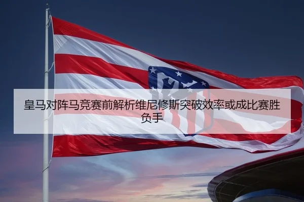 皇马对阵马竞赛前解析维尼修斯突破效率或成比赛胜负手